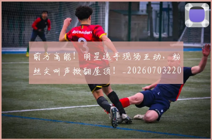 前方高能！明星选手现场互动，粉丝尖叫声掀翻屋顶！_20260703220538