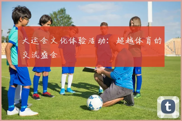 大运会文化体验活动：超越体育的交流盛会