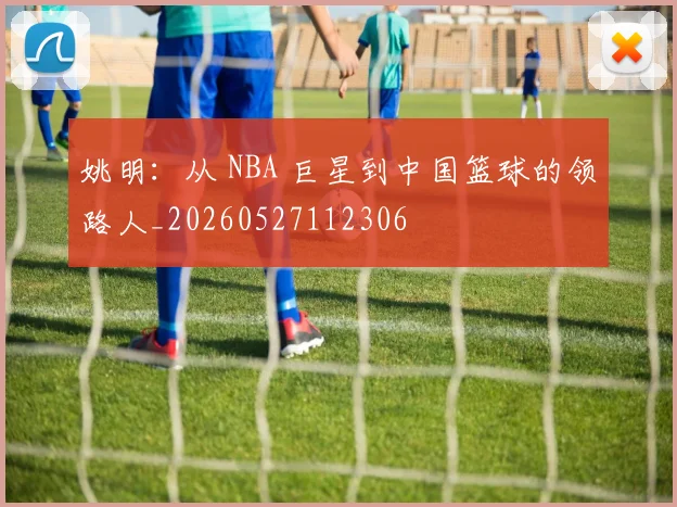 姚明：从 NBA 巨星到中国篮球的领路人_20260527112306