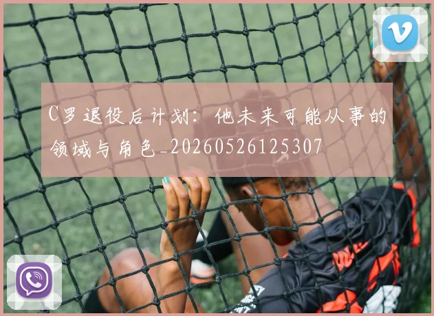 C罗退役后计划：他未来可能从事的领域与角色_20260526125307