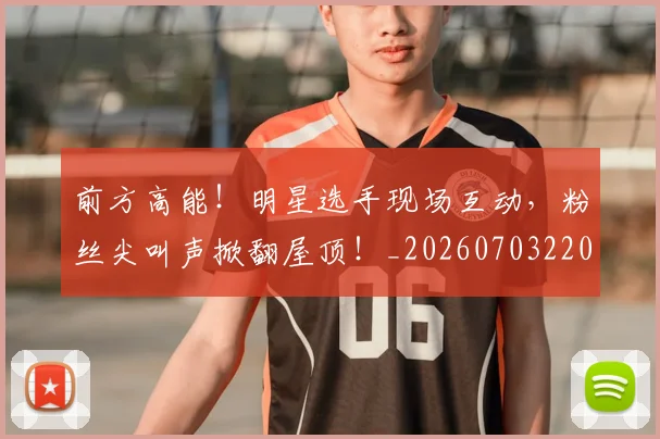 前方高能！明星选手现场互动，粉丝尖叫声掀翻屋顶！_20260703220538