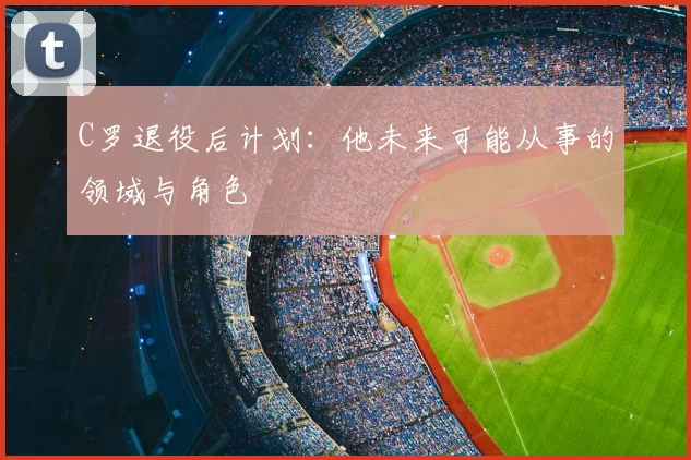 C罗退役后计划：他未来可能从事的领域与角色