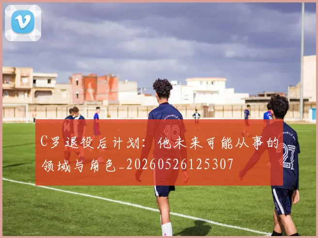 C罗退役后计划：他未来可能从事的领域与角色_20260526125307