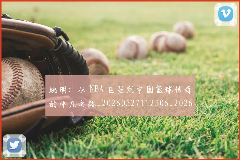 姚明：从 NBA 巨星到中国篮球传奇的非凡之路_20260527112306_20260703233134