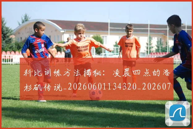 科比训练方法揭秘：凌晨四点的洛杉矶传说_20260601134320_20260708195514
